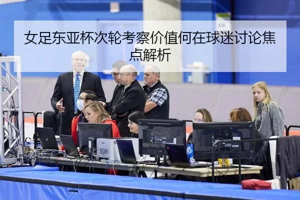 女足东亚杯次轮考察价值何在球迷讨论焦点解析
