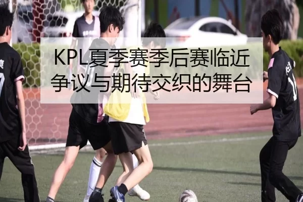 KPL夏季赛季后赛临近 争议与期待交织的舞台